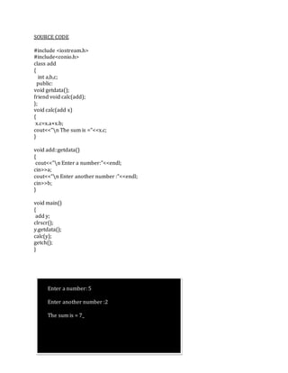 SOURCE CODE
#include <iostream.h>
#include<conio.h>
class add
{
int a,b,c;
public:
void getdata();
friend void calc(add);
};
void calc(add x)
{
x.c=x.a+x.b;
cout<<"n The sum is ="<<x.c;
}
void add::getdata()
{
cout<<"n Enter a number:"<<endl;
cin>>a;
cout<<"n Enter another number :"<<endl;
cin>>b;
}
void main()
{
add y;
clrscr();
y.getdata();
calc(y);
getch();
}
Enter a number: 5
Enter another number :2
The sum is = 7_
 