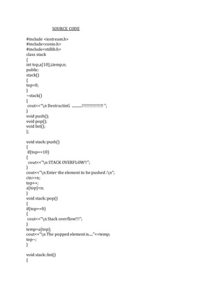 SOURCE CODE
#include <iostream.h>
#include<conio.h>
#include<stdlib.h>
class stack
{
int top,a[10],i,temp,n;
public:
stack()
{
top=0;
}
~stack()
{
cout<<"n DestructinG ............!!!!!!!!!!!!!!!! ";
}
void push();
void pop();
void list();
};
void stack::push()
{
if(top==10)
{
cout<<"n STACK OVERFLOW!!";
}
cout<<"n Enter the element to be pushed :n";
cin>>n;
top++;
a[top]=n;
}
void stack::pop()
{
if(top==0)
{
cout<<"n Stack overflow!!!";
}
temp=a[top];
cout<<"n The popped element is....."<<temp;
top--;
}
void stack::list()
{
 