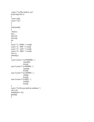 cout<<"n The stack is...n";
for(i=top;i>0;i--)
{
cout<<a[i];
cout<<"n";
}
}
void main()
{
stack s;
int c;
char ch;
clrscr();
do
{
cout<<"1. PUSH :"<<endl;
cout<<"2. POP :"<<endl;
cout<<"3. LIST :"<<endl;
cout<<"4. EXIT :"<<endl;
cin>>c;
switch(c)
{
case 1:cout<<"n PUSHING ...";
s.push();
break;
case 1:cout<<"n POPING ...";
s.pop();
break;
case 1:cout<<"n LISTING ...";
s.list();
break;
case 1:cout<<"n EXIT ...";
exit(0);
break;
}
cout<<"n Do you wish to continue :";
cin>>ch;
}while(ch=='y');
getch();
}
 