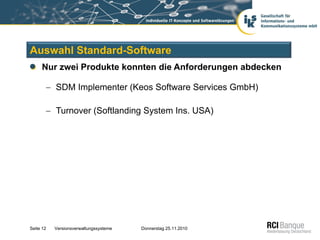 Auswahl Standard-Software
     Nur zwei Produkte konnten die Anforderungen abdecken

           SDM Implementer (Keos Software Services GmbH)

           Turnover (Softlanding System Ins. USA)




Seite 12   Versionsverwaltungssysteme   Donnerstag 25.11.2010
 
