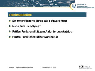 Testinstallation
     Mit Unterstützung durch das Software-Haus

     Nahe dem Live-System

     Prüfen Funktionalität zum Anforderungskatalog

     Prüfen Funktionalität zur Konzeption




Seite 14   Versionsverwaltungssysteme   Donnerstag 25.11.2010
 