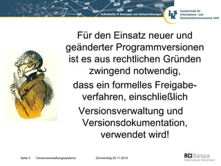 Für den Einsatz neuer und
                             geänderter Programmversionen
                              ist es aus rechtlichen Gründen
                                   zwingend notwendig,
                               dass ein formelles Freigabe-
                                  verfahren, einschließlich
                                 Versionsverwaltung und
                                  Versionsdokumentation,
                                      verwendet wird!

Seite 3   Versionsverwaltungssysteme   Donnerstag 25.11.2010
 