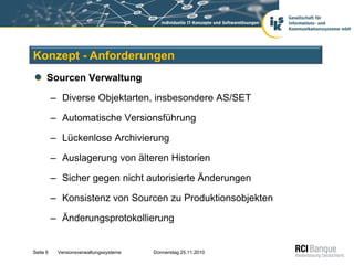 Konzept - Anforderungen
      Sourcen Verwaltung

          – Diverse Objektarten, insbesondere AS/SET

          – Automatische Versionsführung

          – Lückenlose Archivierung

          – Auslagerung von älteren Historien

          – Sicher gegen nicht autorisierte Änderungen

          – Konsistenz von Sourcen zu Produktionsobjekten

          – Änderungsprotokollierung


Seite 6    Versionsverwaltungssysteme   Donnerstag 25.11.2010
 