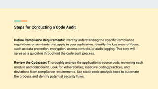 Steps for Conducting a Code Audit
Define Compliance Requirements: Start by understanding the specific compliance
regulations or standards that apply to your application. Identify the key areas of focus,
such as data protection, encryption, access controls, or audit logging. This step will
serve as a guideline throughout the code audit process.
Review the Codebase: Thoroughly analyze the application's source code, reviewing each
module and component. Look for vulnerabilities, insecure coding practices, and
deviations from compliance requirements. Use static code analysis tools to automate
the process and identify potential security flaws.
 