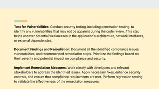 Test for Vulnerabilities: Conduct security testing, including penetration testing, to
identify any vulnerabilities that may not be apparent during the code review. This step
helps uncover potential weaknesses in the application's architecture, network interfaces,
or external dependencies.
Document Findings and Remediation: Document all the identified compliance issues,
vulnerabilities, and recommended remediation steps. Prioritize the findings based on
their severity and potential impact on compliance and security.
Implement Remediation Measures: Work closely with developers and relevant
stakeholders to address the identified issues. Apply necessary fixes, enhance security
controls, and ensure that compliance requirements are met. Perform regression testing
to validate the effectiveness of the remediation measures.
 