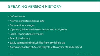 SPEAKINGVERSION HISTORY
 Defined state
 Atomic, consistent change sets
 Comment for changes
 (Optional) link to work items / tasks in ALM-System
 Label /Tag significant versions
 Search the history
 Easily compare individual files from any label / tag
 Automatic backup of AccessObjects with comments and context
09.02.2017 © Philipp Stiefel - www.ivercy.com 3
 