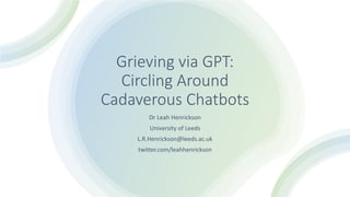 Grieving via GPT:
Circling Around
Cadaverous Chatbots
Dr Leah Henrickson
University of Leeds
L.R.Henrickson@leeds.ac.uk
twitter.com/leahhenrickson
 