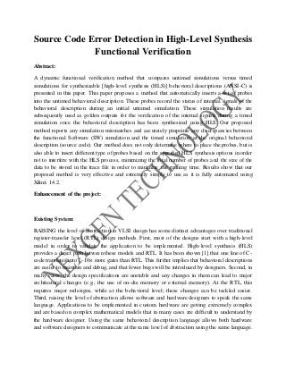 Source Code Error Detection in High-Level Synthesis
Functional Verification
Abstract:
A dynamic functional verification method that compares untimed simulations versus timed
simulations for synthesizable [high-level synthesis (HLS)] behavioral descriptions (ANSI-C) is
presented in this paper. This paper proposes a method that automatically inserts a set of probes
into the untimed behavioral description. These probes record the status of internal signals of the
behavioral description during an initial untimed simulation. These simulation results are
subsequently used as golden outputs for the verification of the internal signals during a timed
simulation once the behavioral description has been synthesized using HLS. Our proposed
method reports any simulation mismatches and accurately pinpoints any discrepancies between
the functional Software (SW) simulation and the timed simulation at the original behavioral
description (source code). Our method does not only determine where to place the probes, but is
also able to insert different type of probes based on the specified HLS synthesis options in order
not to interfere with the HLS process, minimizing the total number of probes and the size of the
data to be stored in the trace file in order to minimize the running time. Results show that our
proposed method is very effective and extremely simple to use as it is fully automated using
Xilinx 14.2.
Enhancement of the project:
Existing System:
RAISING the level of abstraction in VLSI design has some distinct advantages over traditional
register-transfer level (RTL) design methods. First, most of the designs start with a high-level
model in order to validate the application to be implemented. High-level synthesis (HLS)
provides a direct path between these models and RTL. It has been shown [1] that one line of C-
code translates into 7–10× more gates than RTL. This further implies that behavioral descriptions
are easier to maintain and debug, and that fewer bugs will be introduced by designers. Second, in
many cases, the design specifications are unstable and any changes in them can lead to major
architectural changes (e.g., the use of on-die memory or external memory). At the RTL, this
requires major redesigns, while at the behavioral level; these changes can be tackled easier.
Third, raising the level of abstraction allows software and hardware designers to speak the same
language. Applications to be implemented in custom hardware are getting extremely complex
and are based on complex mathematical models that in many cases are difficult to understand by
the hardware designer. Using the same behavioral description language allows both hardware
and software designers to communicate at the same level of abstraction using the same language.
 