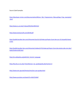Source Code Examples



http://developer.mimer.com/documentation/Mimer_SQL_Programmers_Manual/App_Prog_examples2
.html



http://www.cs.uni.edu/~okane/041/ibm390.html



http://www.tachyonsoft.com/s8158.pdf



http://publib.boulder.ibm.com/infocenter/zos/v1r12/index.jsp?topic=/com.ibm.zos.r12.cbcpx01/claex1
2.htm



http://publib.boulder.ibm.com/infocenter/ratdevz/v7r5/index.jsp?topic=/com.ibm.etools.zide.cmn.doc/
topics/rzdcmn142.html



http://en.wikipedia.org/wiki/Job_Control_Language



http://faculty.cs.niu.edu/~leon/benson_tso_guide/guide.php?section=2



http://www.eits.uga.edu/hostsys/mvs/tso-user-guidea.html



http://www.youtube.com/watch?v=r8JzC53n8xY
 