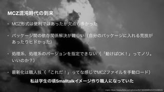 MCZ混沌時代の到来
• MCZ形式は便利ではあったが欠点も多かった
• パッケージ間の依存関係解決が難しい（自分のパッケージに入れる荒技が
あったりヒドかった）
• 処理系、処理系のバージョンを指定できない（「動けばOK！」ってノリ。
いいのか？）
• 最新化は職人技（「これだ！」ってな感じでMCZファイルを手動ロード）
私は学生の頃Smalltalkイメージ作り職人になっていた
mario https://www.ﬂickr.com/photos/64738468@N00/31049645/
 
