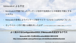 Metacelloによる平定
• Monticelloの問題であったパッケージ依存や処理系ごとの制御を可能にする
システム
• Metacelloの登場によりパッケージ依存でエラーになることが少なくなった
• そしてイメージ作り職人は職を失ったはず（これが出た当初はSmalltalkとは無縁な仕事をしていたけどw）
よく見かけるConﬁgurationOfXX がMetacelloを記述するクラス
Metacelloの使い方は第23回Smalltalk勉強会の資料を参考
http://www.smalltalk-users.jp/Home/gao-zhi/dai23kaismalltalkbenkyoukai
Always Shooting https://www.ﬂickr.com/photos/alwaysshooting/15315019007/
 