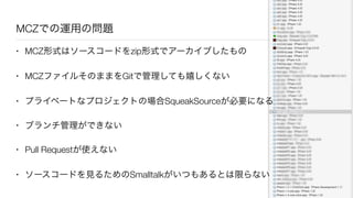 MCZでの運用の問題
• MCZ形式はソースコードをzip形式でアーカイブしたもの
• MCZファイルそのままをGitで管理しても嬉しくない
• プライベートなプロジェクトの場合SqueakSourceが必要になる
• ブランチ管理ができない
• Pull Requestが使えない
• ソースコードを見るためのSmalltalkがいつもあるとは限らない
 