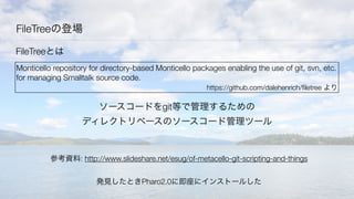 FileTreeの登場
参考資料: http://www.slideshare.net/esug/of-metacello-git-scripting-and-things
FileTreeとは
Monticello repository for directory-based Monticello packages enabling the use of git, svn, etc.
for managing Smalltalk source code.
https://github.com/dalehenrich/ﬁletree より
ソースコードをgit等で管理するための
ディレクトリベースのソースコード管理ツール
発見したときPharo2.0に即座にインストールした
 