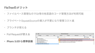 FileTreeのメリット
• ファイルベース管理なのでGit等の他言語のコード管理方法が利用可能
• プライベートSqueakSourceの導入が不要になり管理コスト減
• ブランチが使える
• Pull Requestが使える
• Pharo 3.0から標準装備
 
