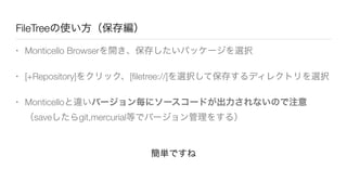 FileTreeの使い方（保存編）
• Monticello Browserを開き、保存したいパッケージを選択
• [+Repository]をクリック、[ﬁletree://]を選択して保存するディレクトリを選択
• Monticelloと違いバージョン毎にソースコードが出力されないので注意
（saveしたらgit,mercurial等でバージョン管理をする）
簡単ですね
 