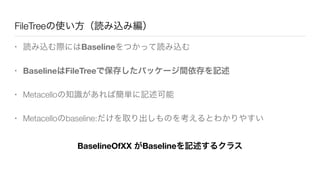 FileTreeの使い方（読み込み編）
• 読み込む際にはBaselineをつかって読み込む
• BaselineはFileTreeで保存したパッケージ間依存を記述
• Metacelloの知識があれば簡単に記述可能
• Metacelloのbaseline:だけを取り出しものを考えるとわかりやすい
BaselineOfXX がBaselineを記述するクラス
 