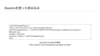 Baselineを使った読み込み
| pathToPackageDirectory |
"edit to match the path to your chosen package directory"
pathToPackageDirectory := '/YOUR-GIT-DIRECTORY-PATH/sendgrid-smalltalk/pharo-repository/'.
Metacello new
baseline: 'SendGrid';
repository: 'ﬁletree://', pathToPackageDirectory;
load.
SendGrid Smalltalkの場合
https://github.com/newapplesho/sendgrid-smalltalk
 
