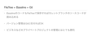 FileTree + Baseline + Git
• BaselineのコードもFileTreeで保存すればカレントブランチのソースコードが
読み込める
• バージョン管理はGitに任せればOK
• ビジネスなどのプライベートプロジェクトの管理にはとても便利
 