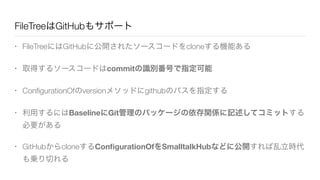 FileTreeはGitHubもサポート
• FileTreeにはGitHubに公開されたソースコードをcloneする機能ある
• 取得するソースコードはcommitの識別番号で指定可能
• ConﬁgurationOfのversionメソッドにgithubのパスを指定する
• 利用するにはBaselineにGit管理のパッケージの依存関係に記述してコミットする
必要がある
• GitHubからcloneするConﬁgurationOfをSmalltalkHubなどに公開すれば乱立時代
も乗り切れる
 