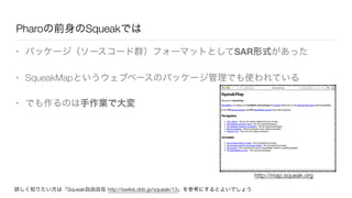 Pharoの前身のSqueakでは
• パッケージ（ソースコード群）フォーマットとしてSAR形式があった
• SqueakMapというウェブベースのパッケージ管理でも使われている
• でも作るのは手作業で大変
詳しく知りたい方は「Squeak自由自在 http://swikis.ddo.jp/squeak/13」を参考にするとよいでしょう
http://map.squeak.org
 