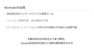 Monticelloの出現
• MCZ形式のパッケージファイル管理ツール
• バージョン管理可能、差分確認が可能
• ローカルディレクトリおよびFTP, HTTP経由で外部にも保管可能
手動作成のSAR形式より楽で便利。
Squeak自由自在を読むと当時の期待感がわかる
 