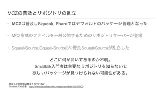 MCZの普及とリポジトリの乱立
• MCZは普及しSqueak, Pharoではデフォルトのパッケージ管理となった
• MCZ形式のファイルを一般公開するためのリポジトリサーバーが登場
• SqueakSource,SqueakSource3や野良SqueakSourceが乱立した
どこに何がおいてあるのか不明。
Smalltalk入門者は主要なリポジトリを知らないと
欲しいパッケージが見つけられない可能性がある。
現在もこの問題は解決されていない
Smalltalkだめ自慢 http://www.slideshare.net/umejava/smalltalk-38297600
 