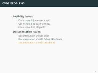 code problems
∙ Legibility Issues;
∙ Code should document itself;
∙ Code should be easy to read;
∙ Code should be elegant!
∙ Documentation Issues;
∙ Documentation should exist;
∙ Documentation should follow standards;
∙ Documentation should document!
4
 