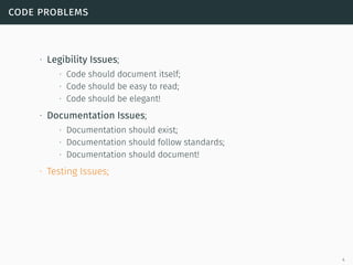 code problems
∙ Legibility Issues;
∙ Code should document itself;
∙ Code should be easy to read;
∙ Code should be elegant!
∙ Documentation Issues;
∙ Documentation should exist;
∙ Documentation should follow standards;
∙ Documentation should document!
∙ Testing Issues;
4
 