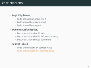 code problems
∙ Legibility Issues;
∙ Code should document itself;
∙ Code should be easy to read;
∙ Code should be elegant!
∙ Documentation Issues;
∙ Documentation should exist;
∙ Documentation should follow standards;
∙ Documentation should document!
∙ Testing Issues;
∙ Code should work on correct input;
∙ Code should work on incorrect input;
4
 