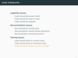 code problems
∙ Legibility Issues;
∙ Code should document itself;
∙ Code should be easy to read;
∙ Code should be elegant!
∙ Documentation Issues;
∙ Documentation should exist;
∙ Documentation should follow standards;
∙ Documentation should document!
∙ Testing Issues;
∙ Code should work on correct input;
∙ Code should work on incorrect input;
∙ Code should be tested on every change!
4
 