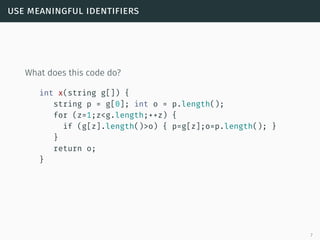 use meaningful identifiers
What does this code do?
int x(string g[]) {
string p = g[0]; int o = p.length();
for (z=1;z<g.length;++z) {
if (g[z].length()>o) { p=g[z];o=p.length(); }
}
return o;
}
7
 