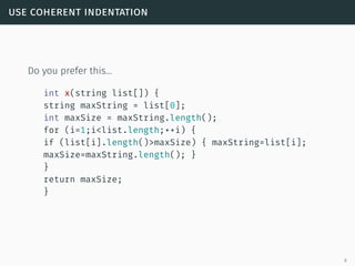 use coherent indentation
Do you prefer this…
int x(string list[]) {
string maxString = list[0];
int maxSize = maxString.length();
for (i=1;i<list.length;++i) {
if (list[i].length()>maxSize) { maxString=list[i];
maxSize=maxString.length(); }
}
return maxSize;
}
9
 