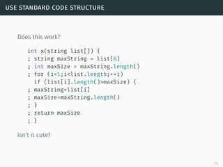use standard code structure
Does this work?
int x(string list[]) {
; string maxString = list[0]
; int maxSize = maxString.length()
; for (i=1;i<list.length;++i)
if (list[i].length()>maxSize) {
; maxString=list[i]
; maxSize=maxString.length()
; }
; return maxSize
; }
Isn’t it cute?
13
 