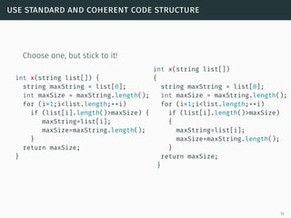 use standard and coherent code structure
Choose one, but stick to it!
int x(string list[]) {
string maxString = list[0];
int maxSize = maxString.length();
for (i=1;i<list.length;++i)
if (list[i].length()>maxSize) {
maxString=list[i];
maxSize=maxString.length();
}
return maxSize;
}
int x(string list[])
{
string maxString = list[0];
int maxSize = maxString.length();
for (i=1;i<list.length;++i)
if (list[i].length()>maxSize)
{
maxString=list[i];
maxSize=maxString.length();
}
return maxSize;
}
14
 