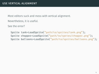 use vertical alignment
Most editors suck and mess with vertical alignment.
Nevertheless, it is useful.
See the error?
Sprite tank=LoadSprite(”path/to/sprites/tank.png”);
Sprite chopper=LoadSprite(”path/to/sprtes/chopper.png”);
Sprite balloons=LoadSprite(”path/to/sprites/balloons.png”);
15
 