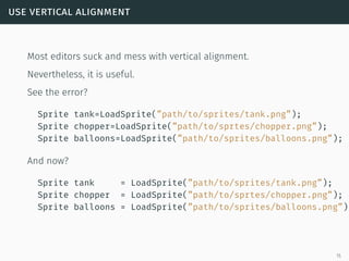 use vertical alignment
Most editors suck and mess with vertical alignment.
Nevertheless, it is useful.
See the error?
Sprite tank=LoadSprite(”path/to/sprites/tank.png”);
Sprite chopper=LoadSprite(”path/to/sprtes/chopper.png”);
Sprite balloons=LoadSprite(”path/to/sprites/balloons.png”);
And now?
Sprite tank = LoadSprite(”path/to/sprites/tank.png”);
Sprite chopper = LoadSprite(”path/to/sprtes/chopper.png”);
Sprite balloons = LoadSprite(”path/to/sprites/balloons.png”);
15
 