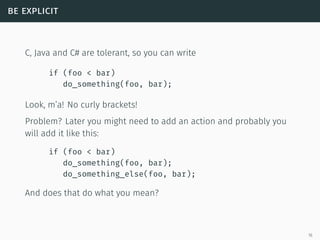be explicit
C, Java and C# are tolerant, so you can write
if (foo < bar)
do_something(foo, bar);
Look, m’a! No curly brackets!
Problem? Later you might need to add an action and probably you
will add it like this:
if (foo < bar)
do_something(foo, bar);
do_something_else(foo, bar);
And does that do what you mean?
16
 