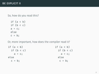 be explicit ii
So, how do you read this?
if (a < b)
if (b < c)
a = c;
else
c = b;
Or, more important, how does the compiler read it?
if (a < b)
if (b < c)
a = c;
else
c = b;
if (a < b)
if (b < c)
a = c;
else
c = b;
17
 