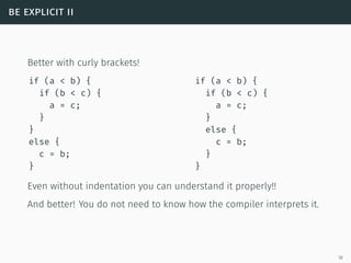be explicit ii
Better with curly brackets!
if (a < b) {
if (b < c) {
a = c;
}
}
else {
c = b;
}
if (a < b) {
if (b < c) {
a = c;
}
else {
c = b;
}
}
Even without indentation you can understand it properly!!
And better! You do not need to know how the compiler interprets it.
18
 