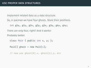 use proper data structures
Implement related data as a data structure.
So, in pacman we have four ghosts. Store their positions.
int g1x, g1y, g2x, g2y, g3x, g3y, g4x, g4y;
There are only four, right? And it works!
Probably better:
class Pair { public int x, y; };
Pair[] ghost = new Pair[4];
// now use ghost[0].x, ghost[1].y, etc
19
 