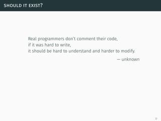 should it exist?
Real programmers don’t comment their code,
if it was hard to write,
it should be hard to understand and harder to modify.
— unknown
22
 