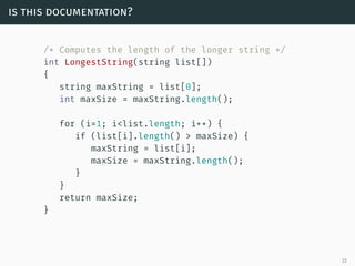 is this documentation?
/* Computes the length of the longer string */
int LongestString(string list[])
{
string maxString = list[0];
int maxSize = maxString.length();
for (i=1; i<list.length; i++) {
if (list[i].length() > maxSize) {
maxString = list[i];
maxSize = maxString.length();
}
}
return maxSize;
}
23
 