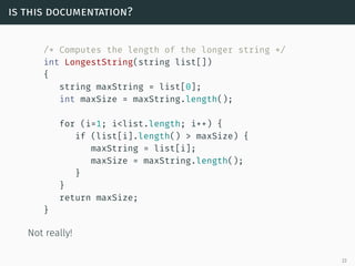 is this documentation?
/* Computes the length of the longer string */
int LongestString(string list[])
{
string maxString = list[0];
int maxSize = maxString.length();
for (i=1; i<list.length; i++) {
if (list[i].length() > maxSize) {
maxString = list[i];
maxSize = maxString.length();
}
}
return maxSize;
}
Not really!
23
 