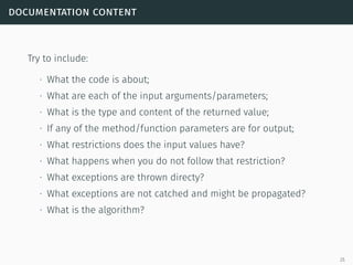 documentation content
Try to include:
∙ What the code is about;
∙ What are each of the input arguments/parameters;
∙ What is the type and content of the returned value;
∙ If any of the method/function parameters are for output;
∙ What restrictions does the input values have?
∙ What happens when you do not follow that restriction?
∙ What exceptions are thrown directy?
∙ What exceptions are not catched and might be propagated?
∙ What is the algorithm?
25
 