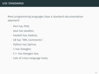 use standards
Most programming languages have a standard documentation
approach:
∙ Perl has POD;
∙ Java has JavaDoc;
∙ Haskell has Hadock;
∙ C# has “XML Comments”;
∙ Python has Sphinx;
∙ C has Doxygen;
∙ C++ has Doxygen too;
∙ Lots of cross-language tools;
26
 