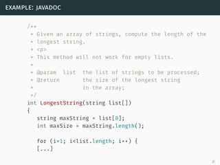 example: javadoc
/**
* Given an array of strings, compute the length of the
* longest string.
* <p>
* This method will not work for empty lists.
*
* @param list the list of strings to be processed;
* @return the size of the longest string
* in the array;
*/
int LongestString(string list[])
{
string maxString = list[0];
int maxSize = maxString.length();
for (i=1; i<list.length; i++) {
[...]
27
 