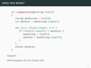 does this work?
int LongestString(string list[])
{
string maxString = list[0];
int maxSize = maxString.length();
for (i=1; i<list.length; i++) {
if (list[i].length() > maxSize) {
maxString = list[i];
maxSize = maxString.length();
}
}
return maxSize;
}
Always!?
What happens on the empty list?
30
 