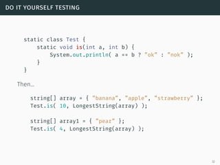 do it yourself testing
static class Test {
static void is(int a, int b) {
System.out.println( a == b ? ”ok” : ”nok” );
}
}
Then…
string[] array = { ”banana”, ”apple”, ”strawberry” };
Test.is( 10, LongestString(array) );
string[] array1 = { ”pear” };
Test.is( 4, LongestString(array) );
32
 