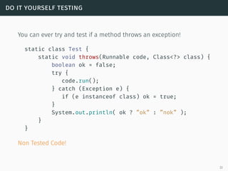 do it yourself testing
You can ever try and test if a method throws an exception!
static class Test {
static void throws(Runnable code, Class<?> class) {
boolean ok = false;
try {
code.run();
} catch (Exception e) {
if (e instanceof class) ok = true;
}
System.out.println( ok ? ”ok” : ”nok” );
}
}
Non Tested Code!
33
 
