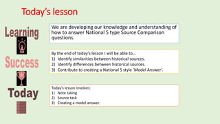 Today’s lesson
We are developing our knowledge and understanding of
how to answer National 5 type Source Comparison
questions.
By the end of today’s lesson I will be able to…
1) Identify similarities between historical sources.
2) Identify differences between historical sources.
3) Contribute to creating a National 5 style ‘Model Answer’.
Today’s lesson involves:
1) Note taking
2) Source task
3) Creating a model answer.
 